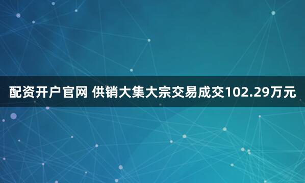 配资开户官网 供销大集大宗交易成交102.29万元