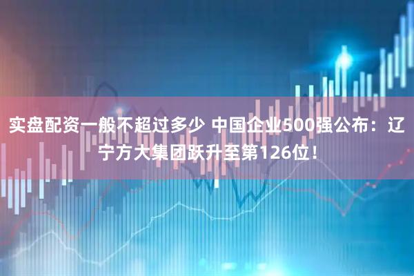 实盘配资一般不超过多少 中国企业500强公布：辽宁方大集团跃升至第126位！
