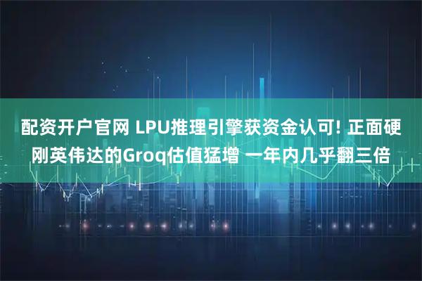 配资开户官网 LPU推理引擎获资金认可! 正面硬刚英伟达的Groq估值猛增 一年内几乎翻三倍