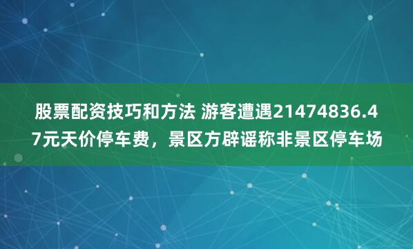 股票配资技巧和方法 游客遭遇21474836.47元天价停车费，景区方辟谣称非景区停车场