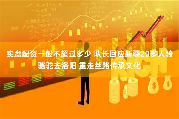 实盘配资一般不超过多少 队长回应新疆20多人骑骆驼去洛阳 重走丝路传承文化
