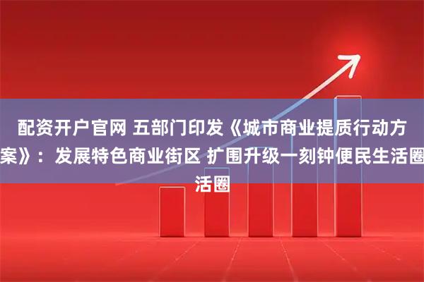配资开户官网 五部门印发《城市商业提质行动方案》：发展特色商业街区 扩围升级一刻钟便民生活圈