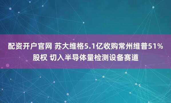 配资开户官网 苏大维格5.1亿收购常州维普51%股权 切入半导体量检测设备赛道