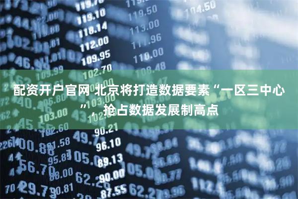 配资开户官网 北京将打造数据要素“一区三中心”，抢占数据发展制高点