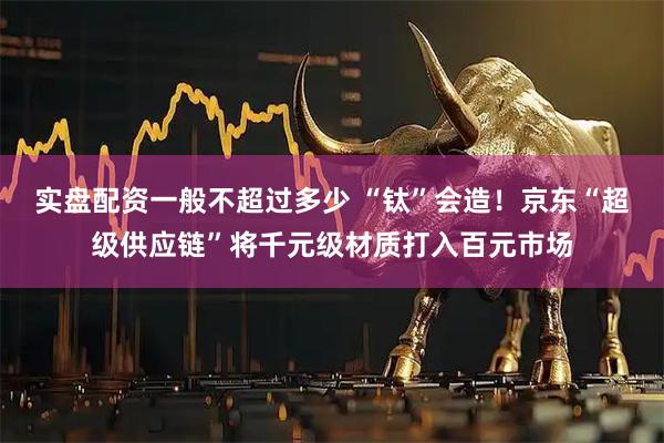 实盘配资一般不超过多少 “钛”会造！京东“超级供应链”将千元级材质打入百元市场