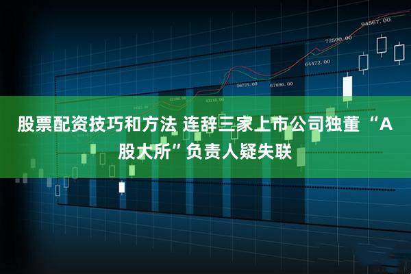 股票配资技巧和方法 连辞三家上市公司独董 “A股大所”负责人疑失联