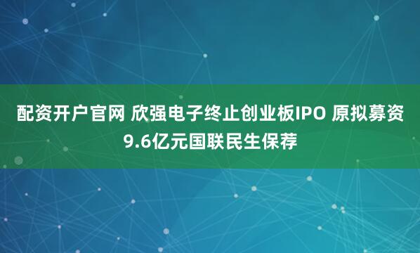 配资开户官网 欣强电子终止创业板IPO 原拟募资9.6亿元国联民生保荐