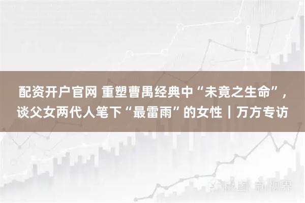 配资开户官网 重塑曹禺经典中“未竟之生命”，谈父女两代人笔下“最雷雨”的女性｜万方专访