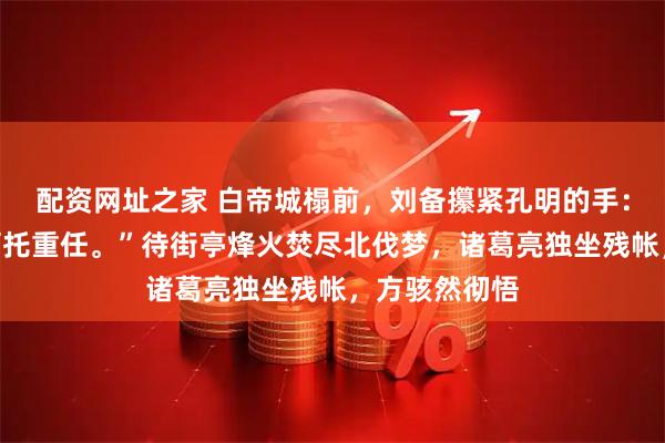 配资网址之家 白帝城榻前，刘备攥紧孔明的手：“子龙万不可托重任。”待街亭烽火焚尽北伐梦，诸葛亮独坐残帐，方骇然彻悟