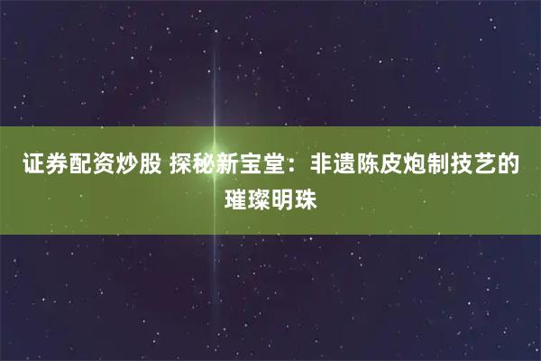 证券配资炒股 探秘新宝堂：非遗陈皮炮制技艺的璀璨明珠