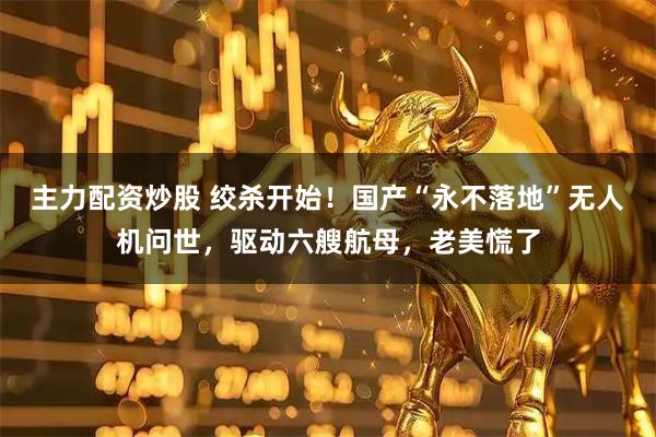 主力配资炒股 绞杀开始！国产“永不落地”无人机问世，驱动六艘航母，老美慌了