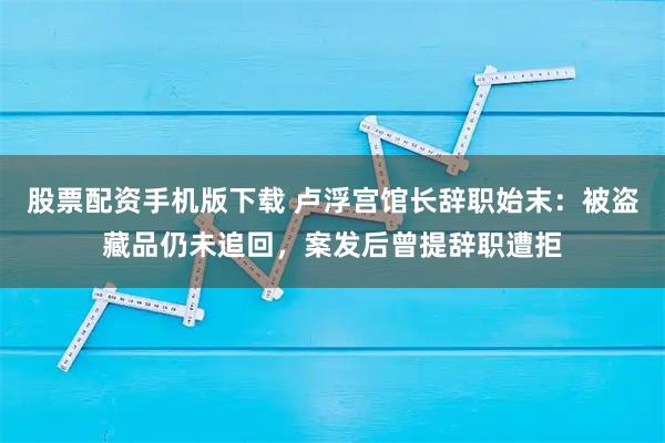 股票配资手机版下载 卢浮宫馆长辞职始末：被盗藏品仍未追回，案发后曾提辞职遭拒